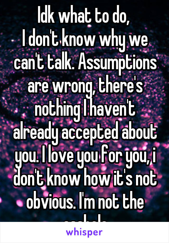 Idk what to do, 
I don't know why we can't talk. Assumptions are wrong, there's nothing I haven't already accepted about you. I love you for you, i don't know how it's not obvious. I'm not the asshole