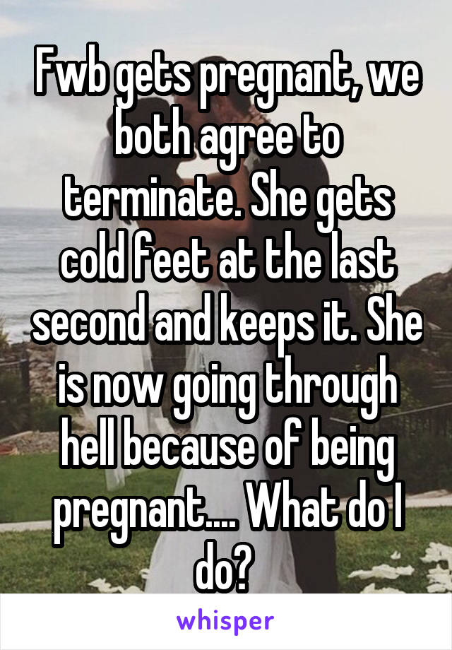 Fwb gets pregnant, we both agree to terminate. She gets cold feet at the last second and keeps it. She is now going through hell because of being pregnant.... What do I do? 