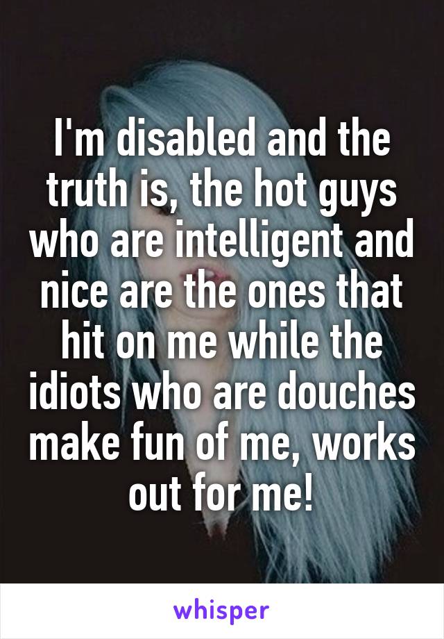 I'm disabled and the truth is, the hot guys who are intelligent and nice are the ones that hit on me while the idiots who are douches make fun of me, works out for me!