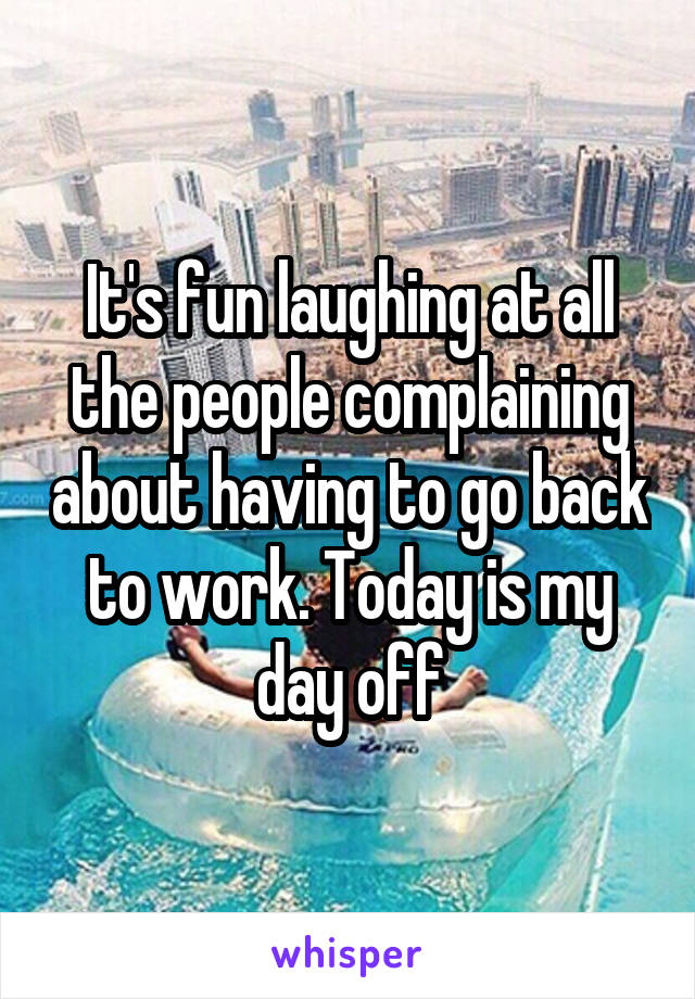 It's fun laughing at all the people complaining about having to go back to work. Today is my day off