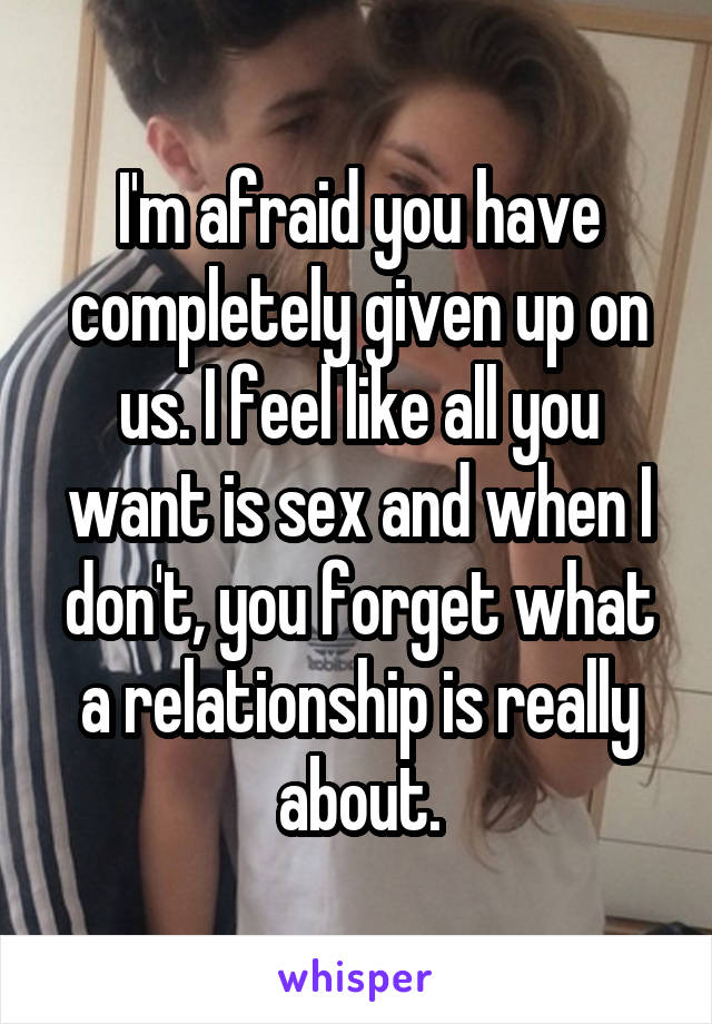 I'm afraid you have completely given up on us. I feel like all you want is sex and when I don't, you forget what a relationship is really about.