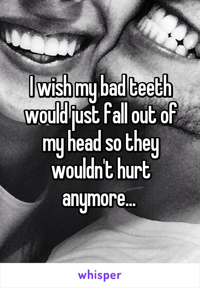 I wish my bad teeth would just fall out of my head so they wouldn't hurt anymore... 