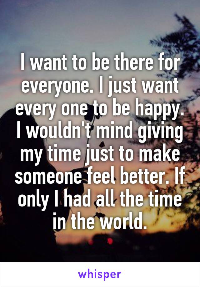 I want to be there for everyone. I just want every one to be happy. I wouldn't mind giving my time just to make someone feel better. If only I had all the time in the world.