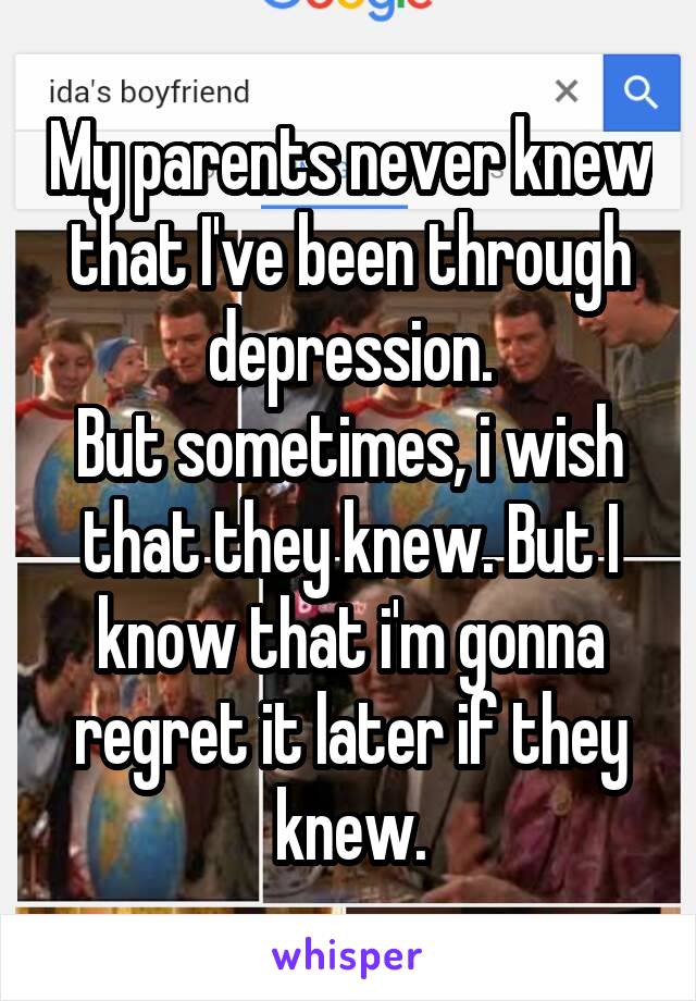 My parents never knew that I've been through depression.
But sometimes, i wish that they knew. But I know that i'm gonna regret it later if they knew.