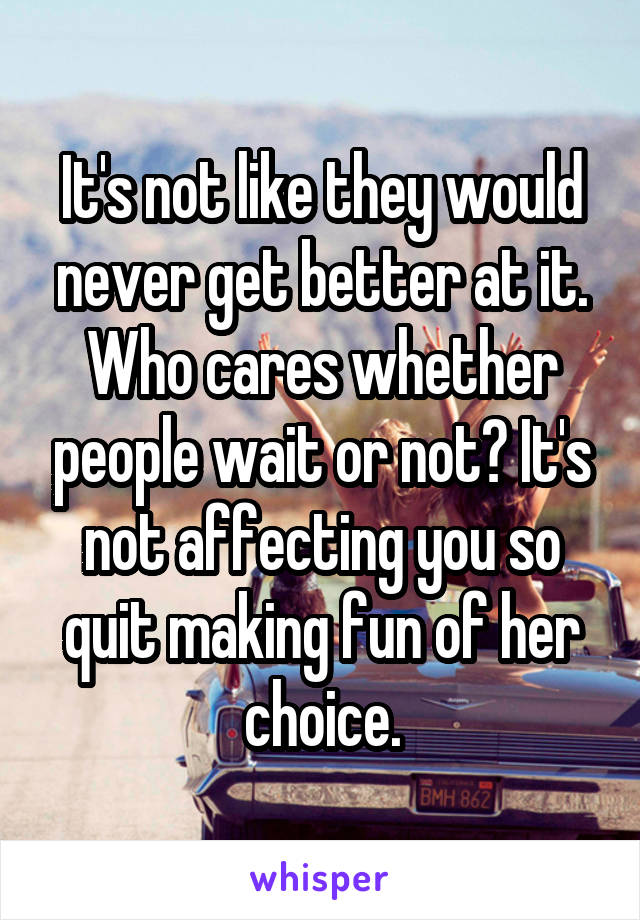 It's not like they would never get better at it. Who cares whether people wait or not? It's not affecting you so quit making fun of her choice.