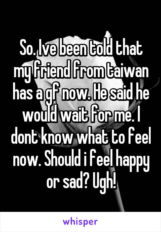 So. Ive been told that my friend from taiwan has a gf now. He said he would wait for me. I dont know what to feel now. Should i feel happy or sad? Ugh!