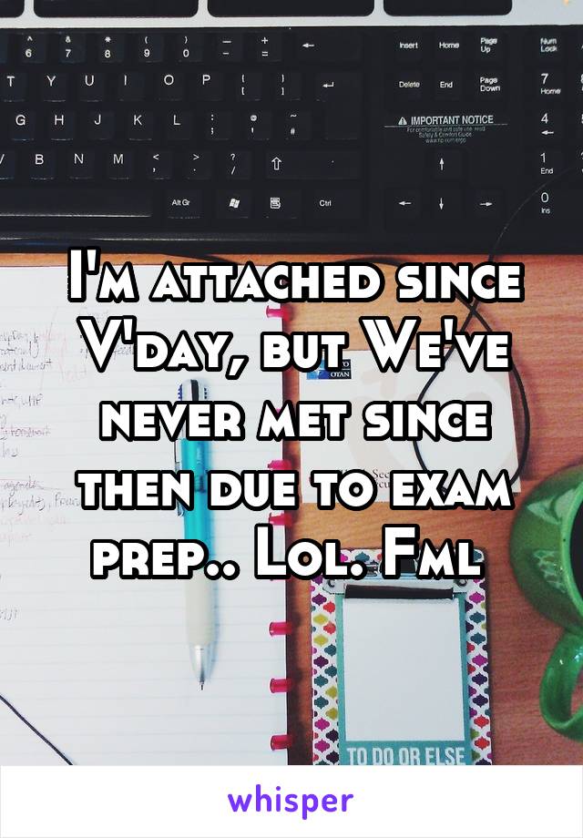 I'm attached since V'day, but We've never met since then due to exam prep.. Lol. Fml 