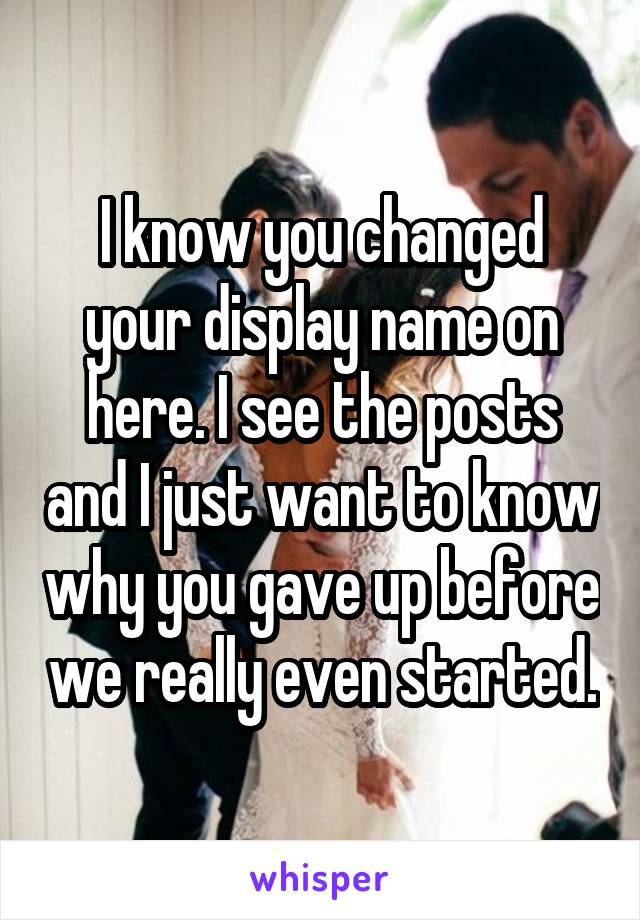 I know you changed your display name on here. I see the posts and I just want to know why you gave up before we really even started.