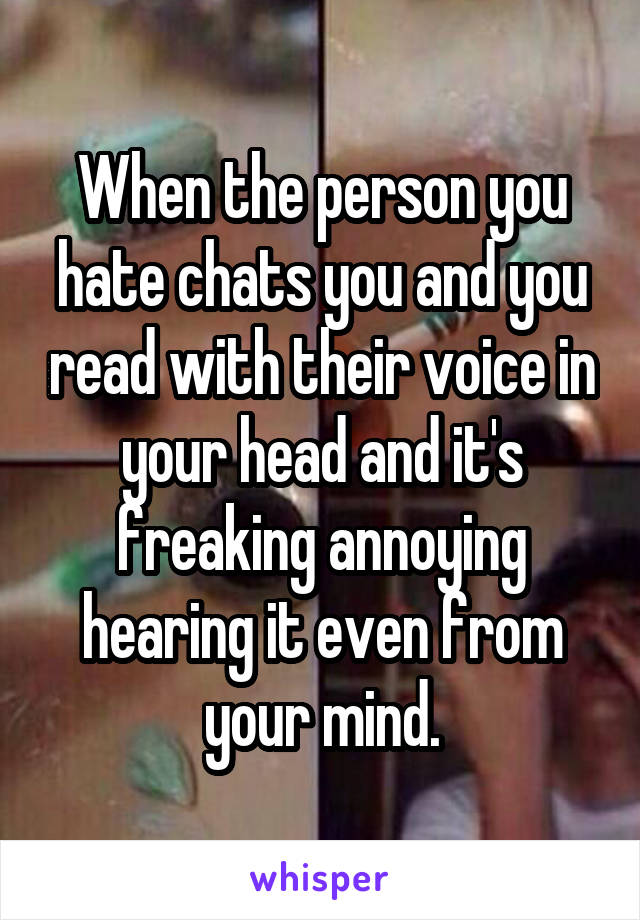 When the person you hate chats you and you read with their voice in your head and it's freaking annoying hearing it even from your mind.