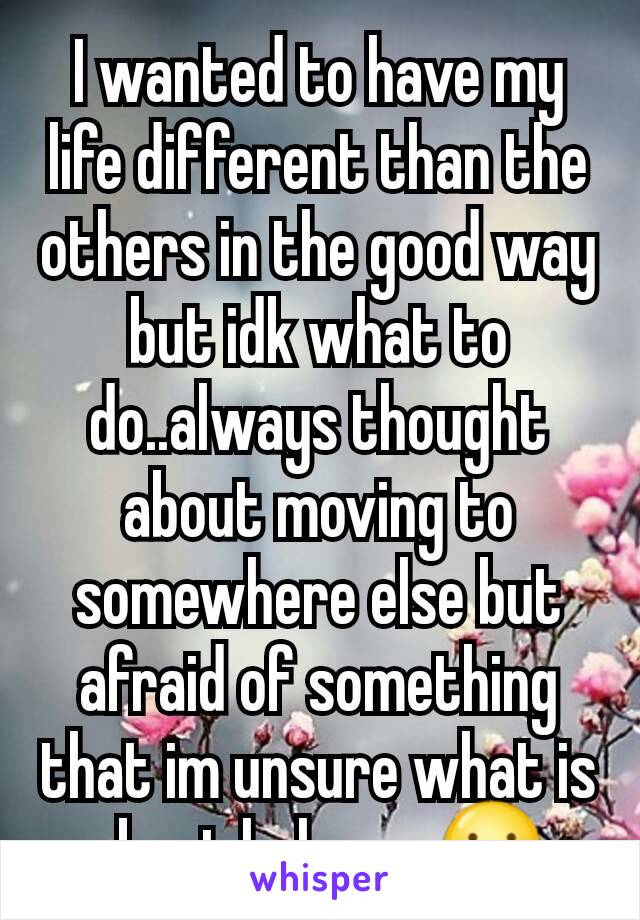 I wanted to have my life different than the others in the good way but idk what to do..always thought about moving to somewhere else but afraid of something that im unsure what is about,help me 😕