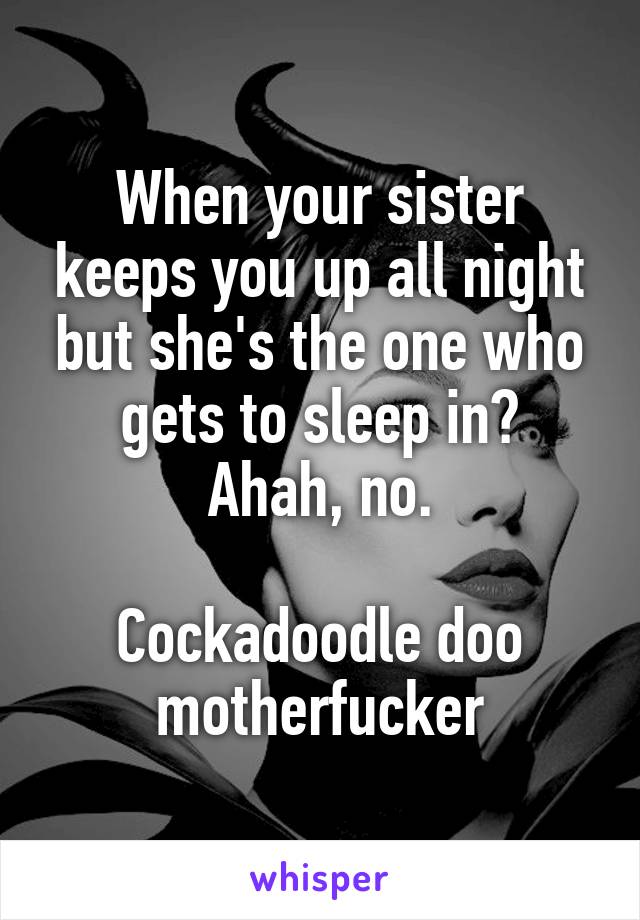 When your sister keeps you up all night but she's the one who gets to sleep in?
Ahah, no.

Cockadoodle doo motherfucker