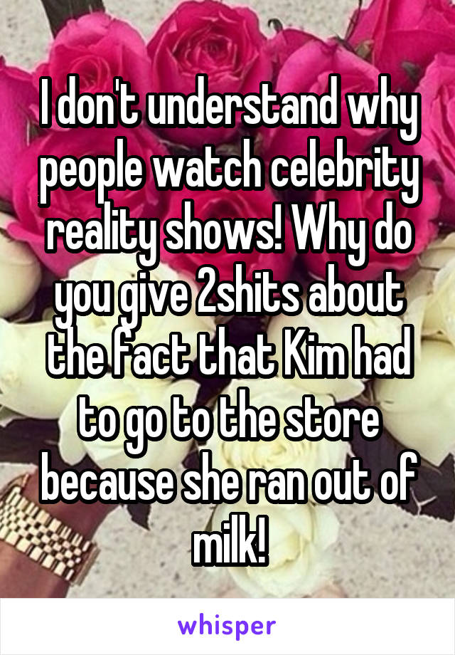 I don't understand why people watch celebrity reality shows! Why do you give 2shits about the fact that Kim had to go to the store because she ran out of milk!