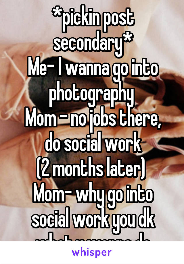 *pickin post secondary*
Me- I wanna go into photography 
Mom - no jobs there, do social work
(2 months later) 
Mom- why go into social work you dk what u wanna do