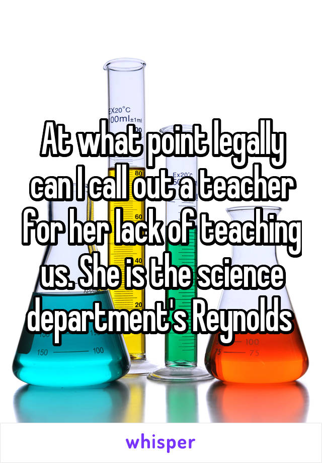 At what point legally can I call out a teacher for her lack of teaching us. She is the science department's Reynolds 