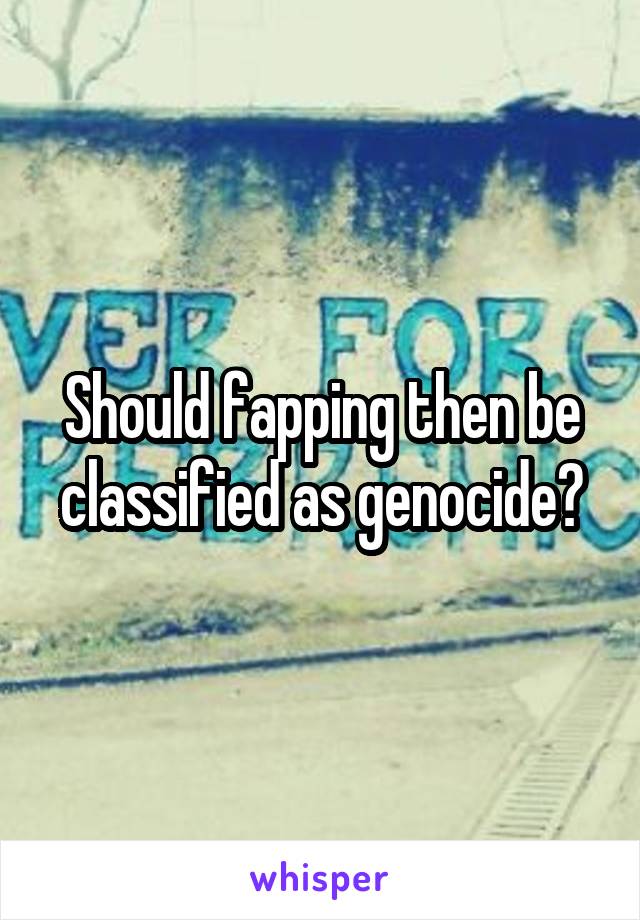 Should fapping then be classified as genocide?