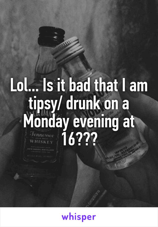 Lol... Is it bad that I am tipsy/ drunk on a Monday evening at 16???