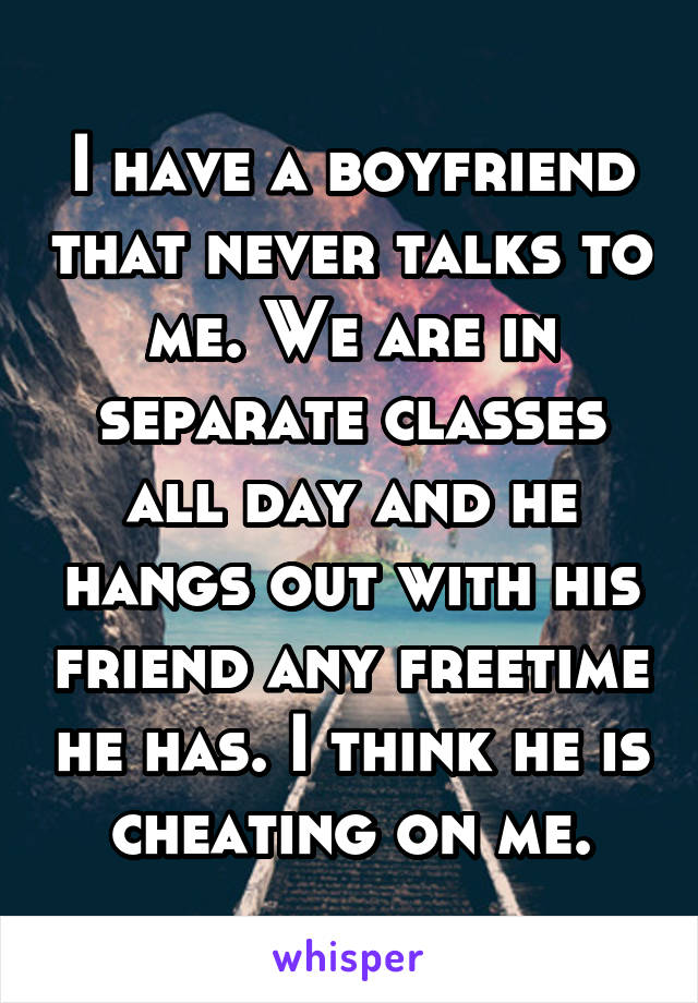 I have a boyfriend that never talks to me. We are in separate classes all day and he hangs out with his friend any freetime he has. I think he is cheating on me.