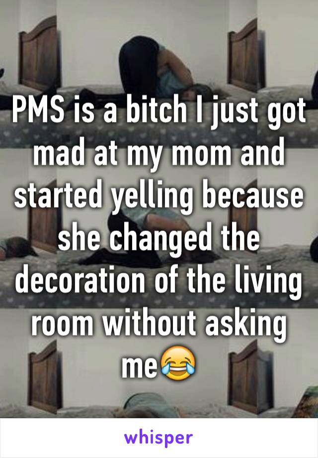 PMS is a bitch I just got mad at my mom and started yelling because she changed the decoration of the living room without asking me😂