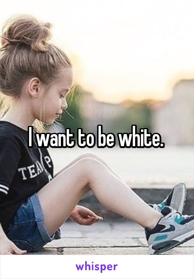 I want to be white. 