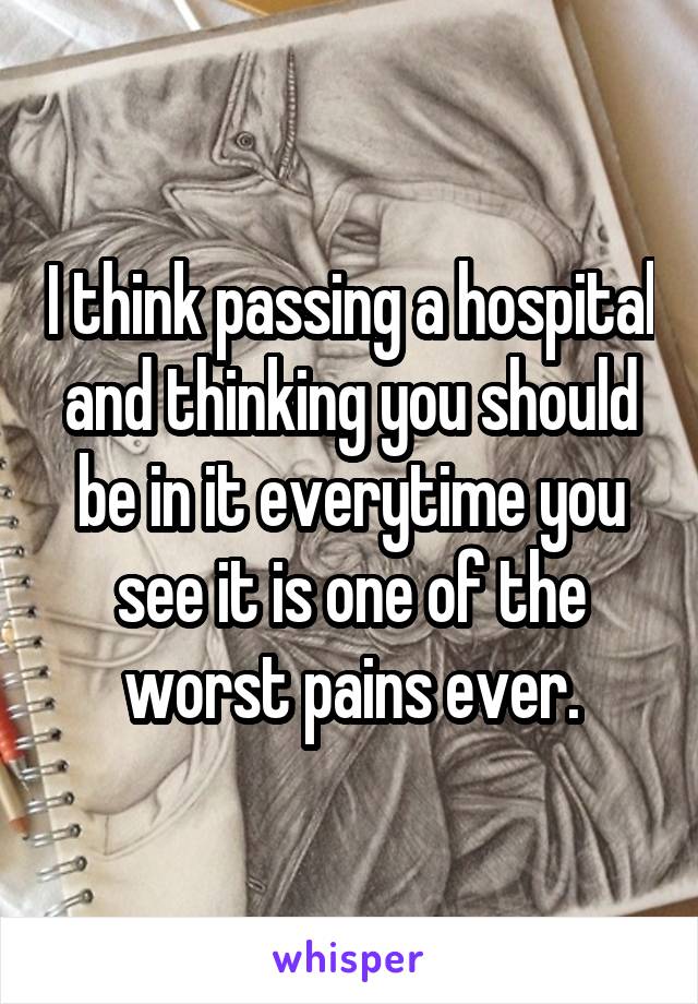 I think passing a hospital and thinking you should be in it everytime you see it is one of the worst pains ever.