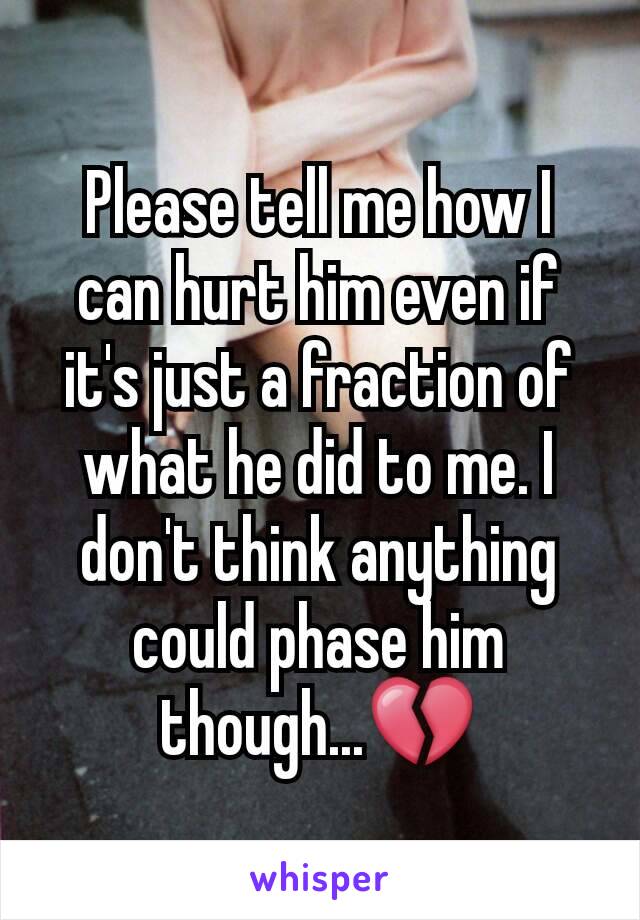 Please tell me how I can hurt him even if it's just a fraction of what he did to me. I don't think anything could phase him though...💔