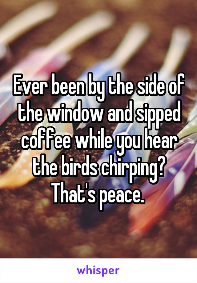 Ever been by the side of the window and sipped coffee while you hear the birds chirping? That's peace. 