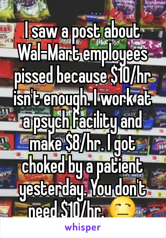 I saw a post about Wal-Mart employees pissed because $10/hr isn't enough. I work at a psych facility and make $8/hr. I got choked by a patient yesterday. You don't need $10/hr. 😒