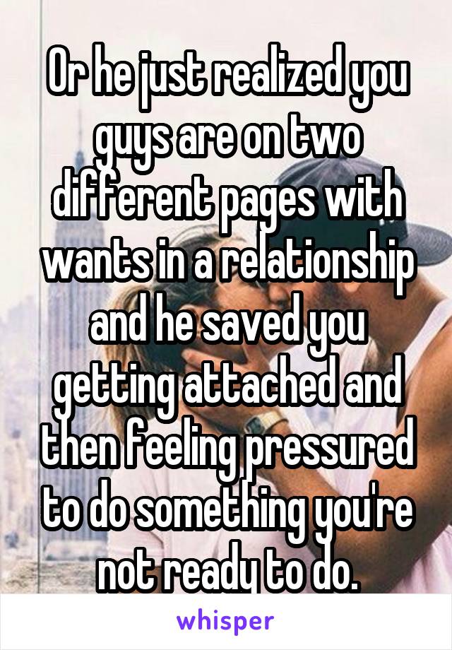 Or he just realized you guys are on two different pages with wants in a relationship and he saved you getting attached and then feeling pressured to do something you're not ready to do.