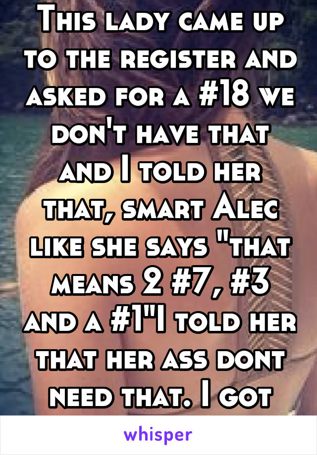 This lady came up to the register and asked for a #18 we don't have that and I told her that, smart Alec like she says "that means 2 #7, #3 and a #1"I told her that her ass dont need that. I got fired