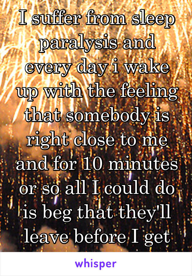 I suffer from sleep paralysis and every day i wake up with the feeling that somebody is right close to me and for 10 minutes or so all I could do is beg that they'll leave before I get my movement 