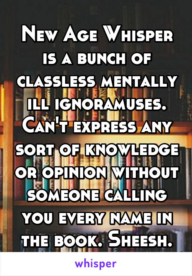 New Age Whisper is a bunch of classless mentally ill ignoramuses. Can't express any sort of knowledge or opinion without someone calling you every name in the book. Sheesh.