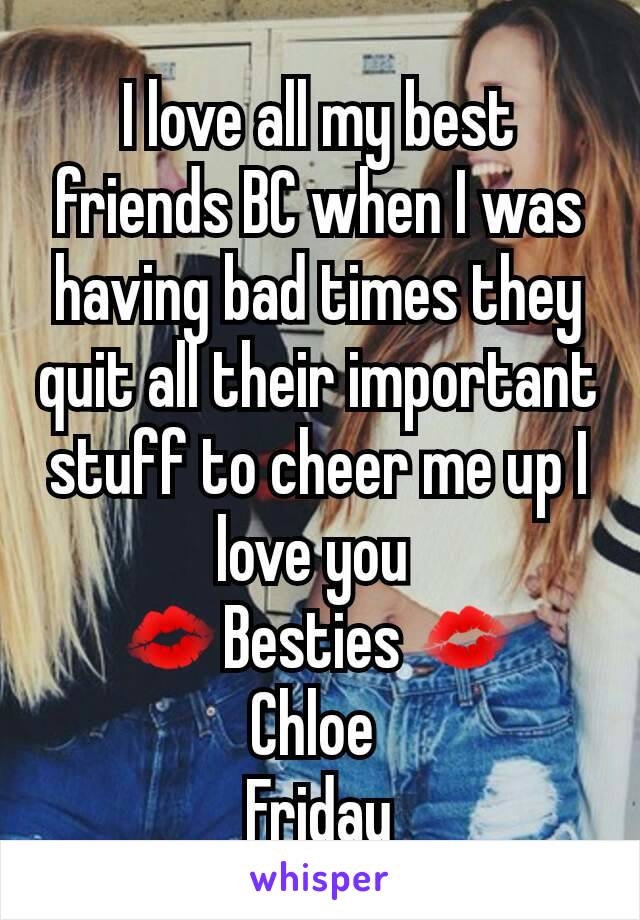 I love all my best friends BC when I was having bad times they quit all their important stuff to cheer me up I love you 
💋Besties 💋
Chloe 
Friday