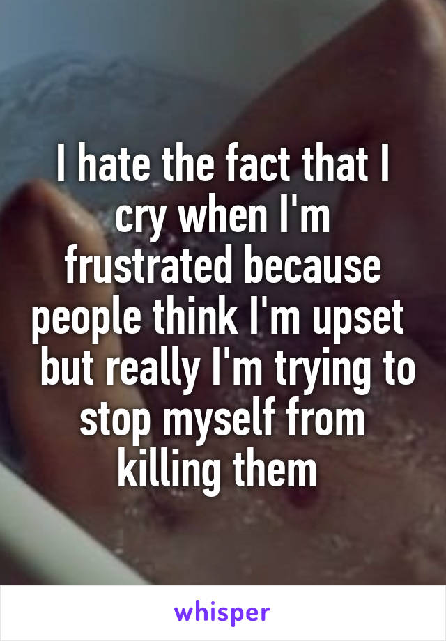 I hate the fact that I cry when I'm frustrated because people think I'm upset   but really I'm trying to stop myself from killing them 