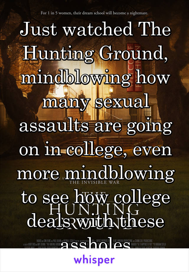 Just watched The Hunting Ground, mindblowing how many sexual assaults are going on in college, even more mindblowing to see how college deals with these assholes