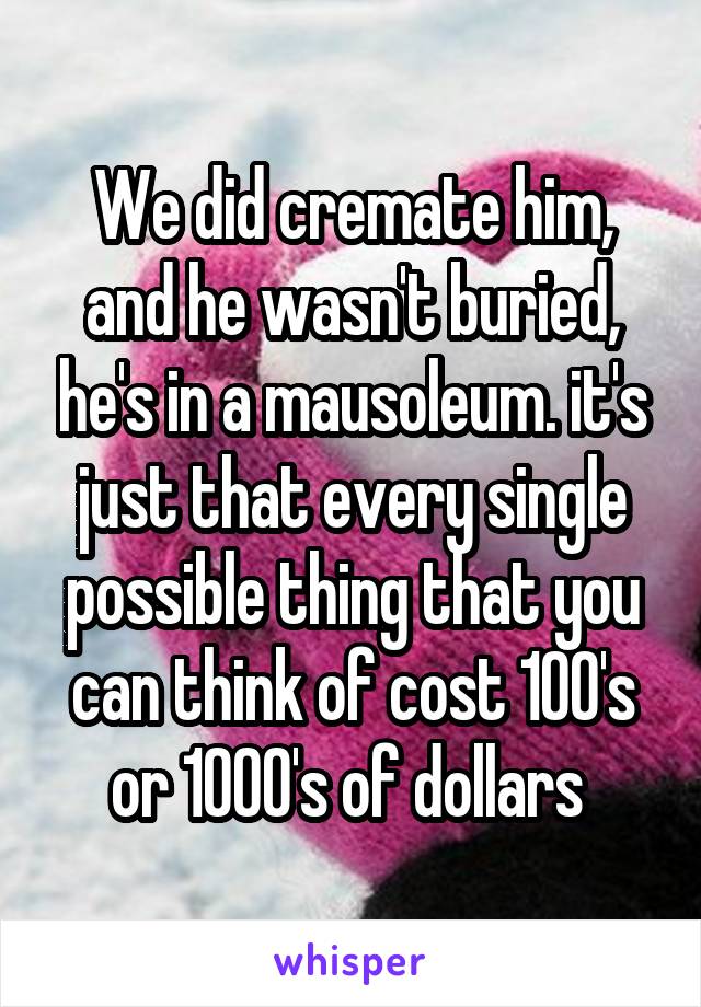 We did cremate him, and he wasn't buried, he's in a mausoleum. it's just that every single possible thing that you can think of cost 100's or 1000's of dollars 