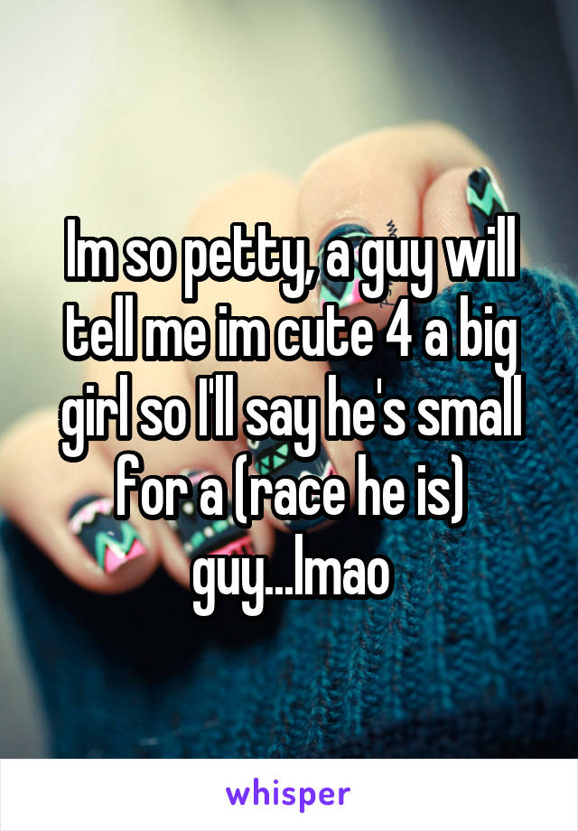 Im so petty, a guy will tell me im cute 4 a big girl so I'll say he's small for a (race he is) guy...lmao