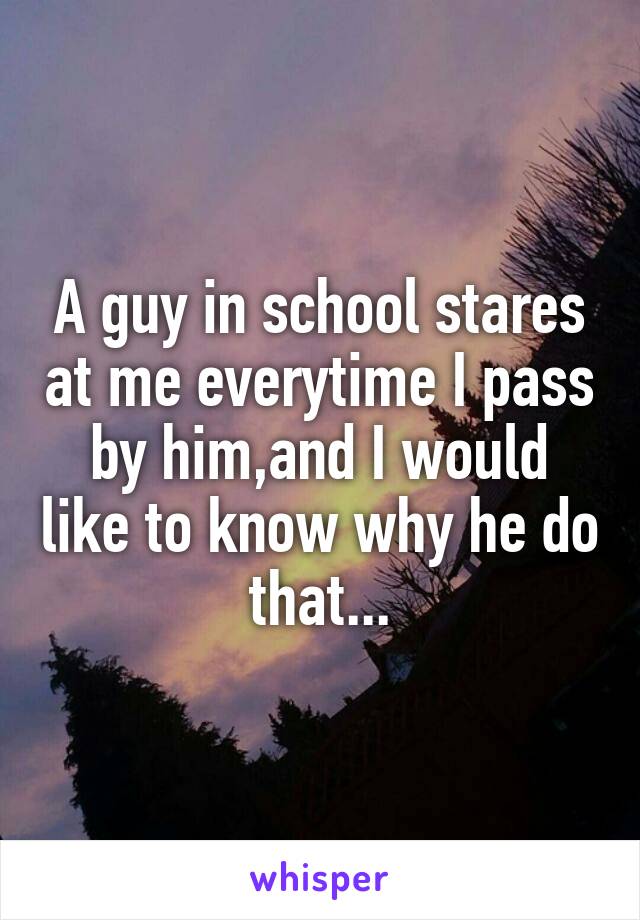 A guy in school stares at me everytime I pass by him,and I would like to know why he do that...