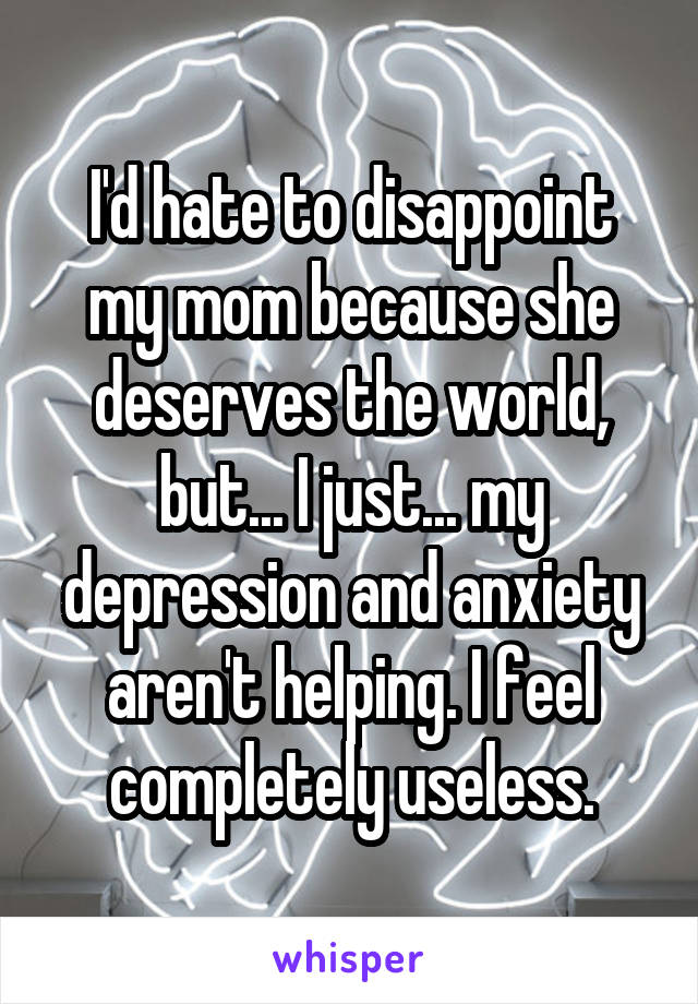 I'd hate to disappoint my mom because she deserves the world, but... I just... my depression and anxiety aren't helping. I feel completely useless.