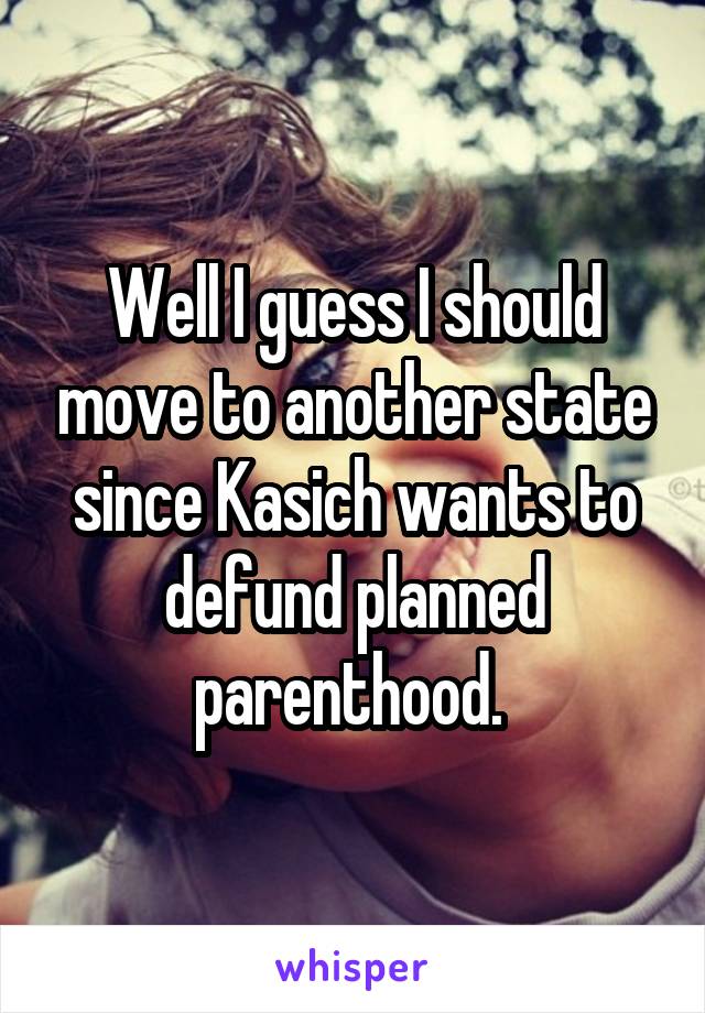 Well I guess I should move to another state since Kasich wants to defund planned parenthood. 