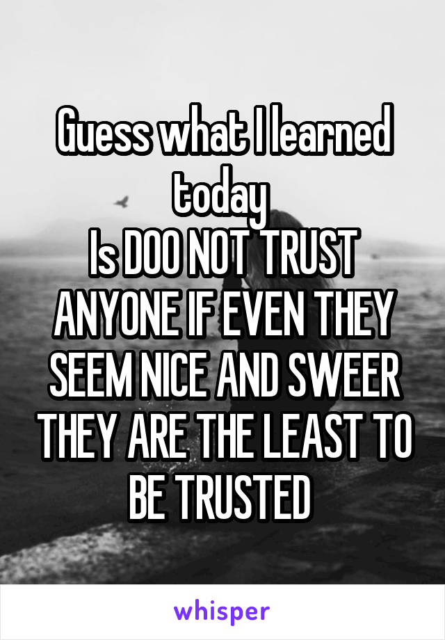 Guess what I learned today 
Is DOO NOT TRUST ANYONE IF EVEN THEY SEEM NICE AND SWEER THEY ARE THE LEAST TO BE TRUSTED 