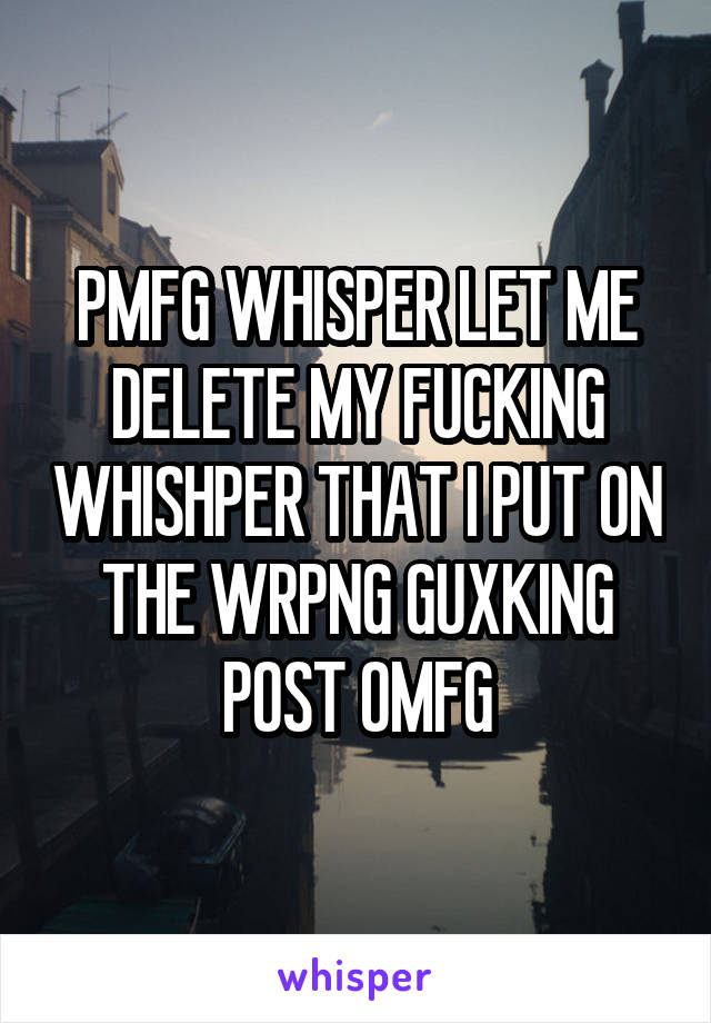 PMFG WHISPER LET ME DELETE MY FUCKING WHISHPER THAT I PUT ON THE WRPNG GUXKING POST OMFG