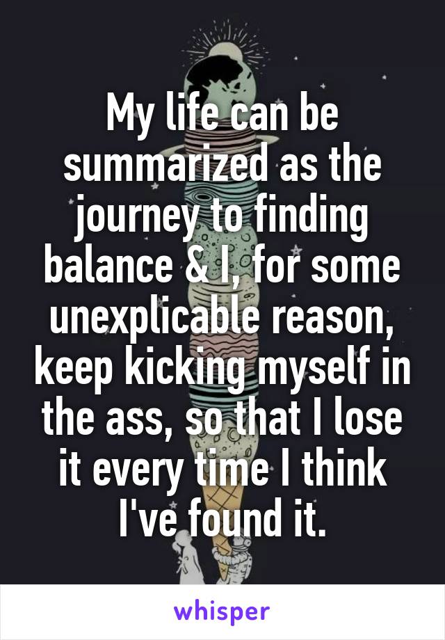 My life can be summarized as the journey to finding balance & I, for some unexplicable reason, keep kicking myself in the ass, so that I lose it every time I think I've found it.