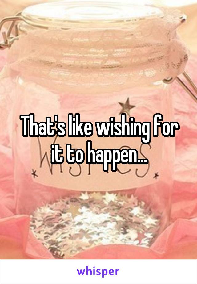 That's like wishing for it to happen...