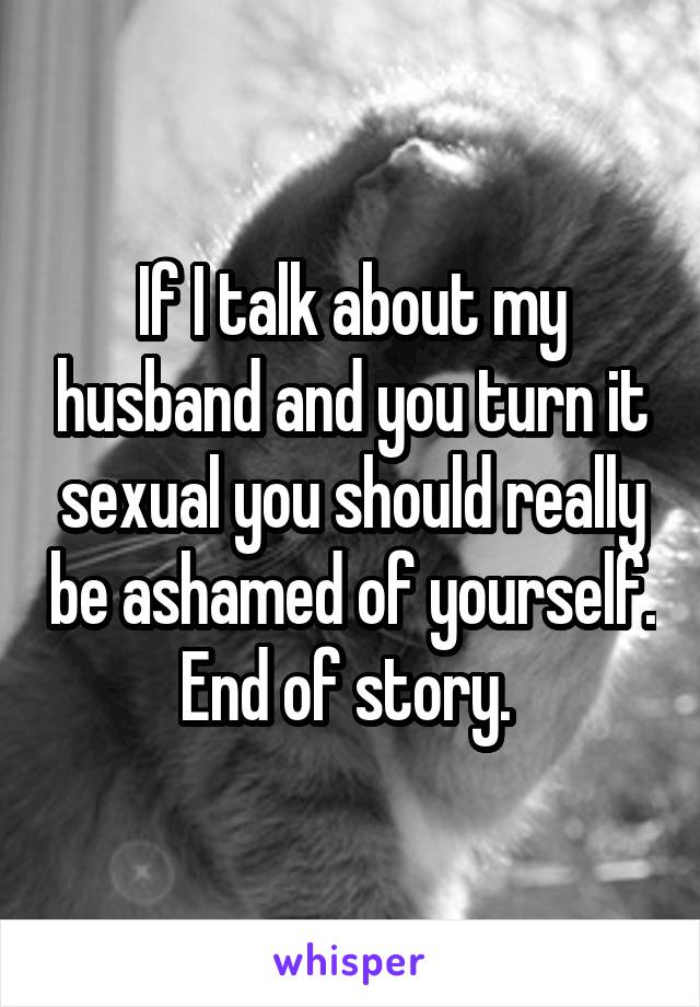 If I talk about my husband and you turn it sexual you should really be ashamed of yourself. End of story. 