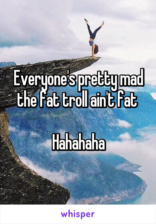 Everyone's pretty mad the fat troll ain't fat 

Hahahaha