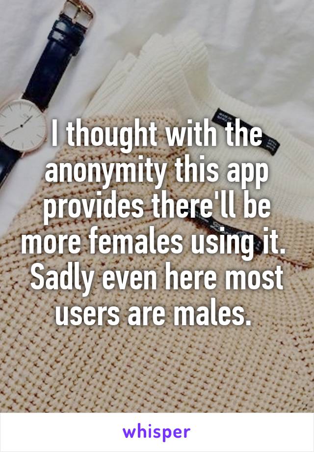 I thought with the anonymity this app provides there'll be more females using it. 
Sadly even here most users are males. 