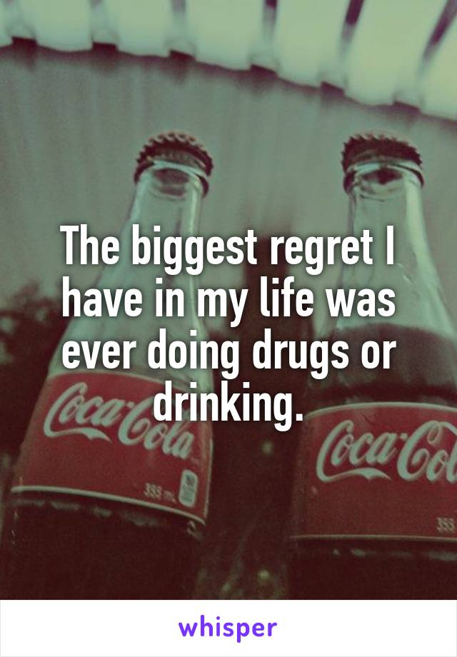 The biggest regret I have in my life was ever doing drugs or drinking.