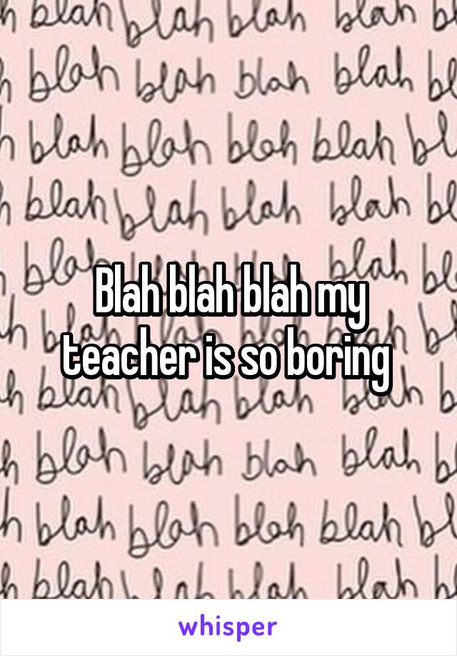 Blah blah blah my teacher is so boring 