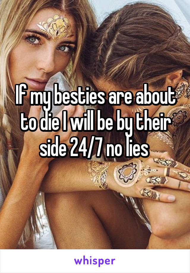 If my besties are about to die I will be by their side 24/7 no lies 
