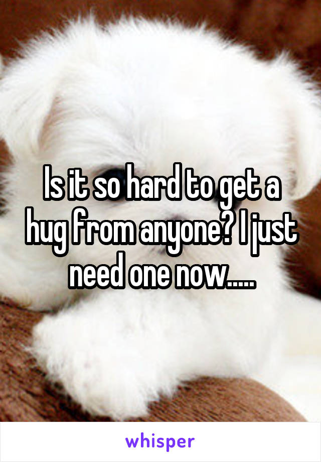 Is it so hard to get a hug from anyone? I just need one now.....